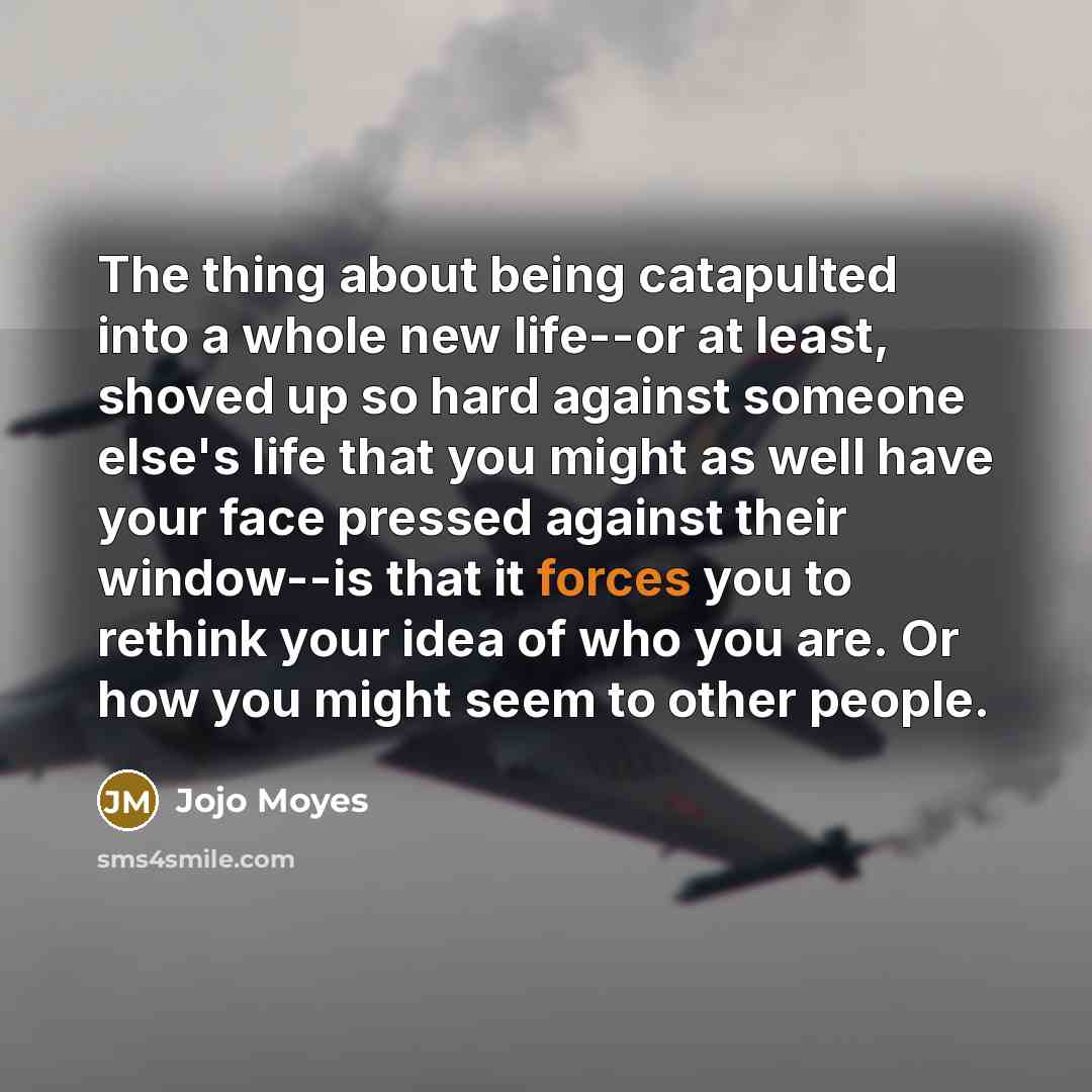 “The thing about being catapulted into a whole new life--or at least, shoved up so hard against someone else's life that you might as well have your face pressed against their window--is that it forces you to rethink your idea of who you are. Or how you might seem to other people.” quote by Jojo Moyes