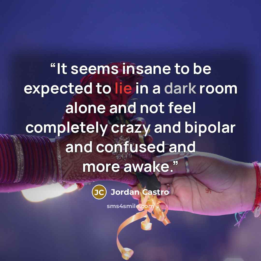“It seems insane to be expected to lie in a dark room alone and not feel completely crazy and bipolar and confused and more awake.” quote by Jordan Castro