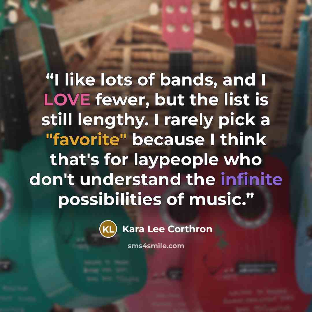 “I like lots of bands, and I LOVE fewer, but the list is still lengthy. I rarely pick a "favorite" because I think that's for laypeople who don't understand the infinite possibilities of music.” quote by Kara Lee Corthron