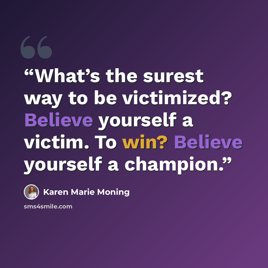 “What’s the surest way to be victimized? Believe yourself a victim. To win? Believe yourself a champion.” quote by Karen Marie Moning