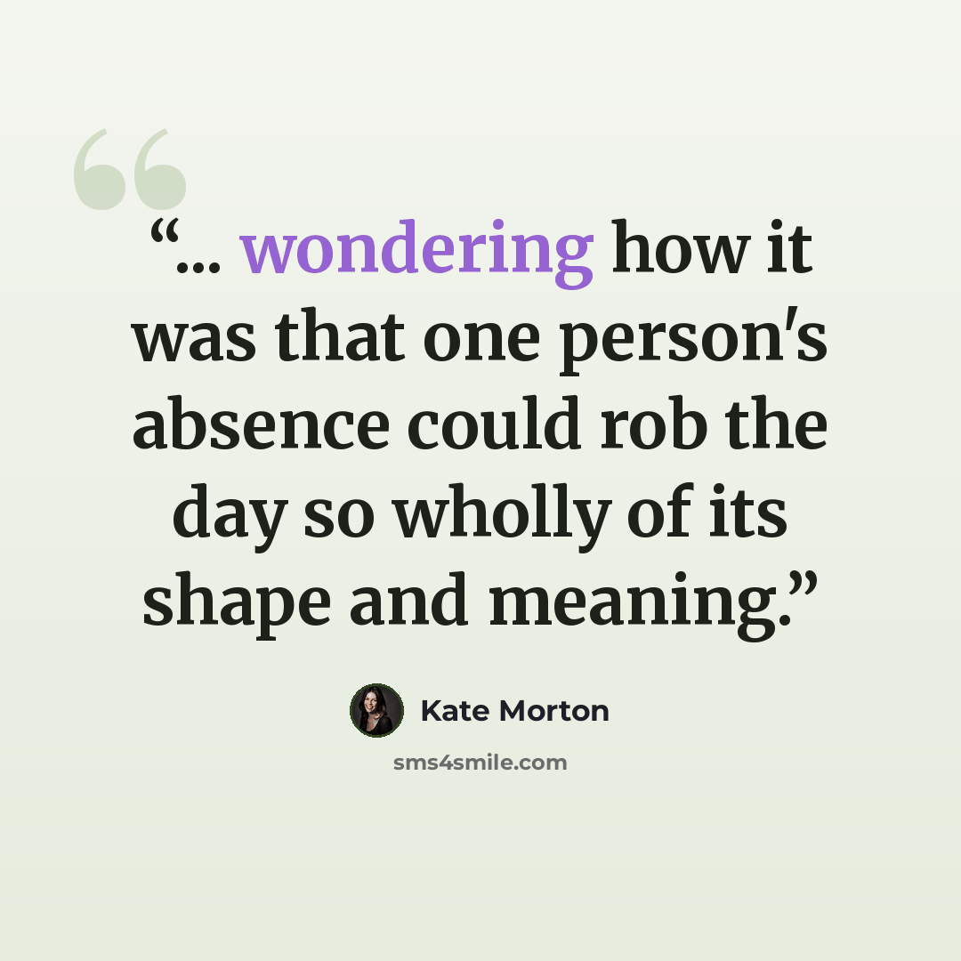 “... wondering how it was that one person's absence could rob the day so wholly of its shape and meaning.” quote by Kate Morton
