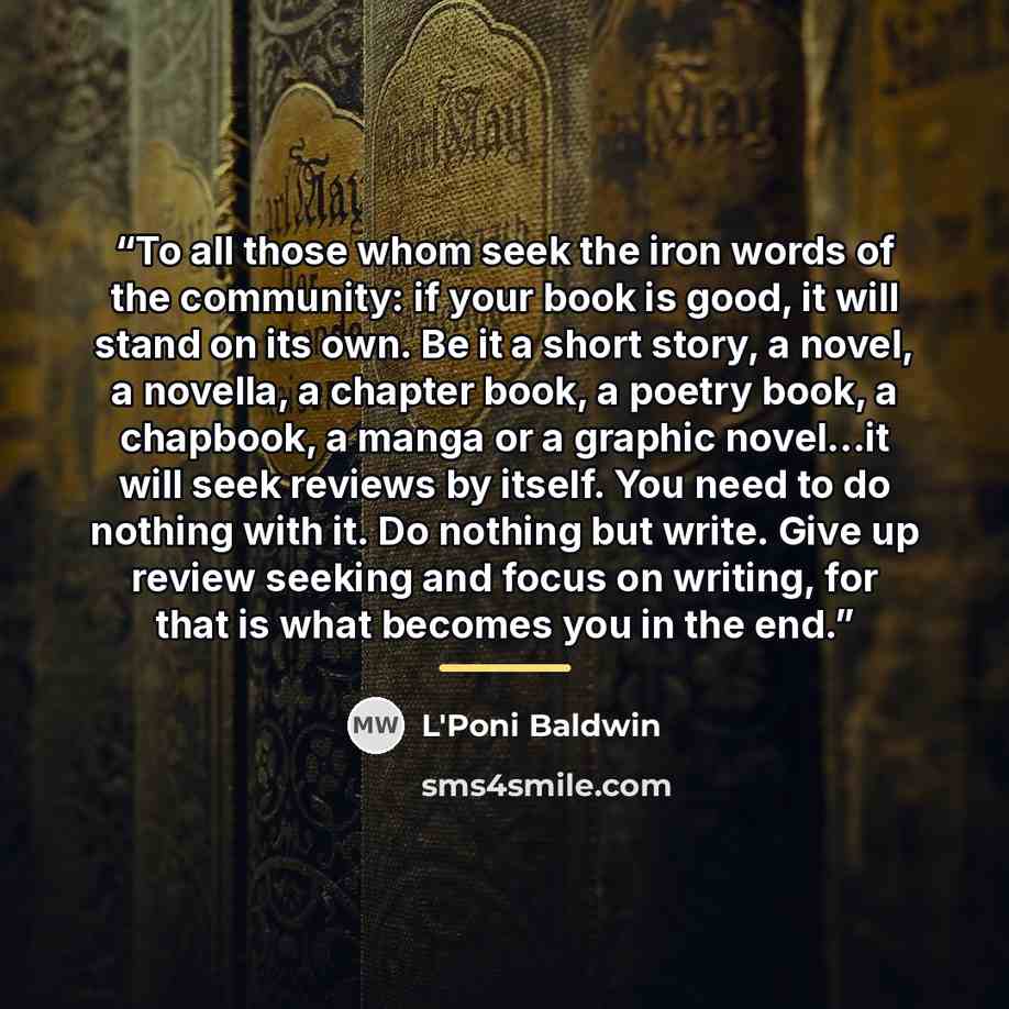 “To all those whom seek the iron words of the community: if your book is good, it will stand on its own. Be it a short story, a novel, a novella, a chapter book, a poetry book, a chapbook, a manga or a graphic novel...it will seek reviews by itself. You need to do nothing with it. Do nothing but…” quote by L'Poni Baldwin