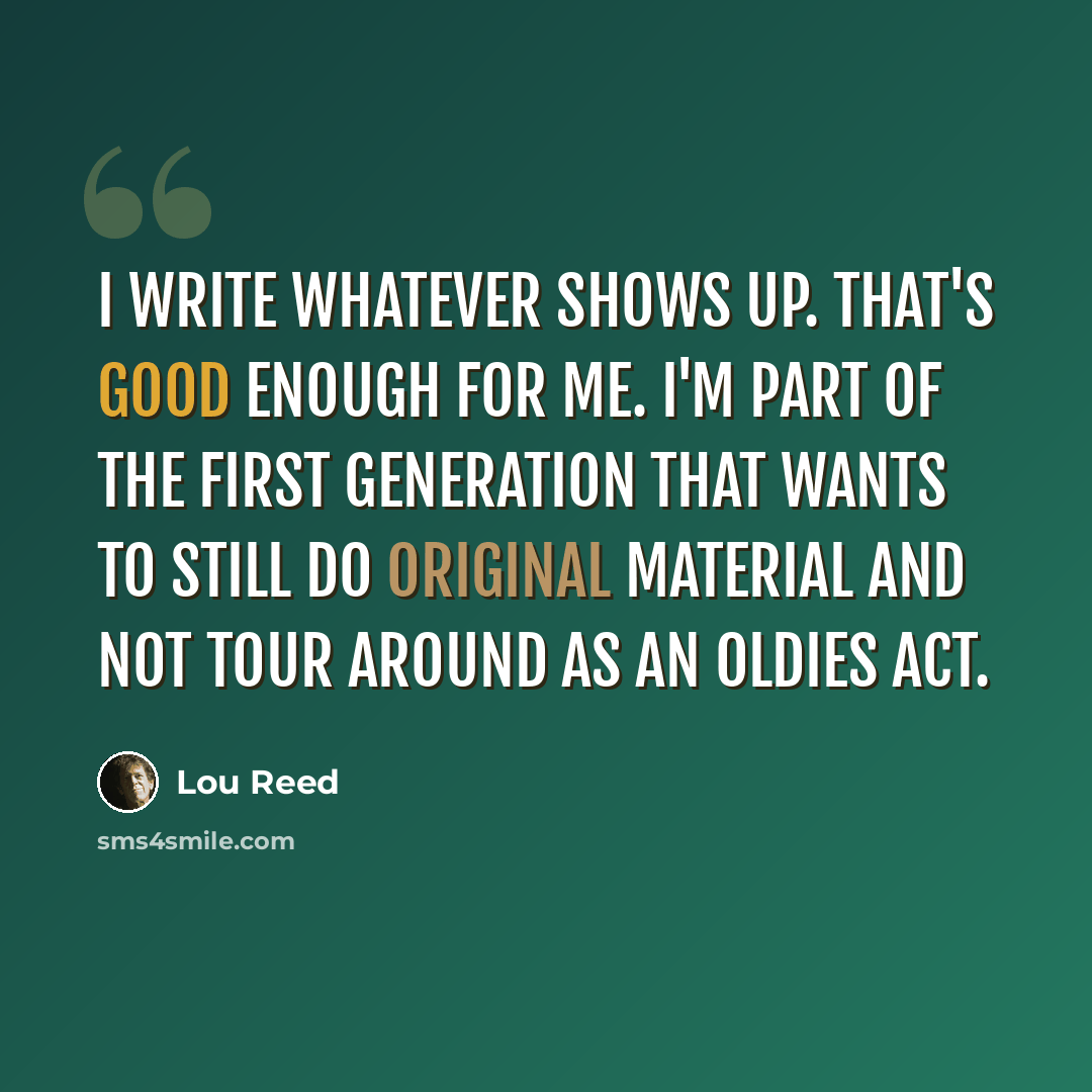 “I write whatever shows up. That's good enough for me. I'm part of the first generation that wants to still do original material and not tour around as an oldies act.” quote by Lou Reed