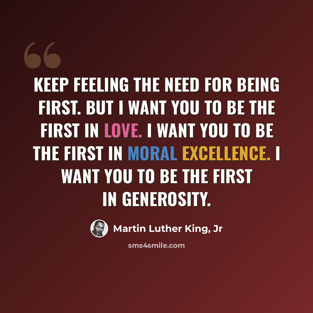 “Keep feeling the need for being first. But I want you to be the first in love. I want you to be the first in moral excellence. I want you to be the first in generosity.” quote by Martin Luther King, Jr