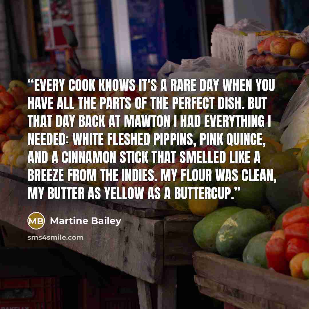 “Every cook knows it's a rare day when you have all the parts of the perfect dish. But that day back at Mawton I had everything I needed: white fleshed pippins, pink quince, and a cinnamon stick that smelled like a breeze from the Indies. My flour was clean, my butter as yellow as a buttercup.” quote by Martine Bailey