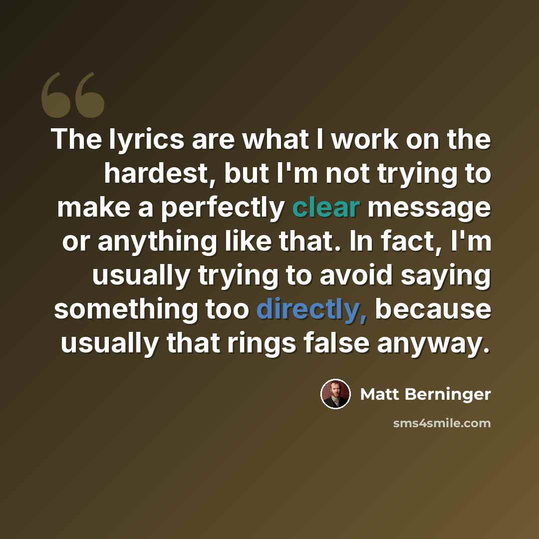 “The lyrics are what I work on the hardest, but I'm not trying to make a perfectly clear message or anything like that. In fact, I'm usually trying to avoid saying something too directly, because usually that rings false anyway.” quote by Matt Berninger
