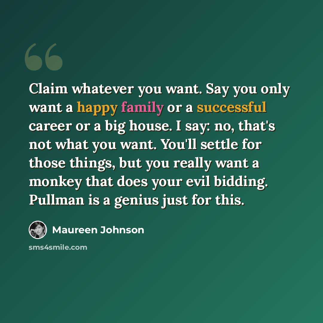 “Claim whatever you want. Say you only want a happy family or a successful career or a big house. I say: no, that's not what you want. You'll settle for those things, but you really want a monkey that does your evil bidding. Pullman is a genius just for this.” quote by Maureen Johnson