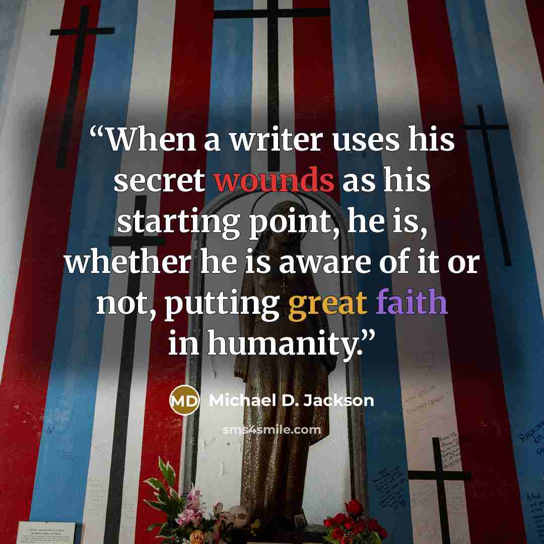 “When a writer uses his secret wounds as his starting point, he is, whether he is aware of it or not, putting great faith in humanity.” quote by Michael D. Jackson