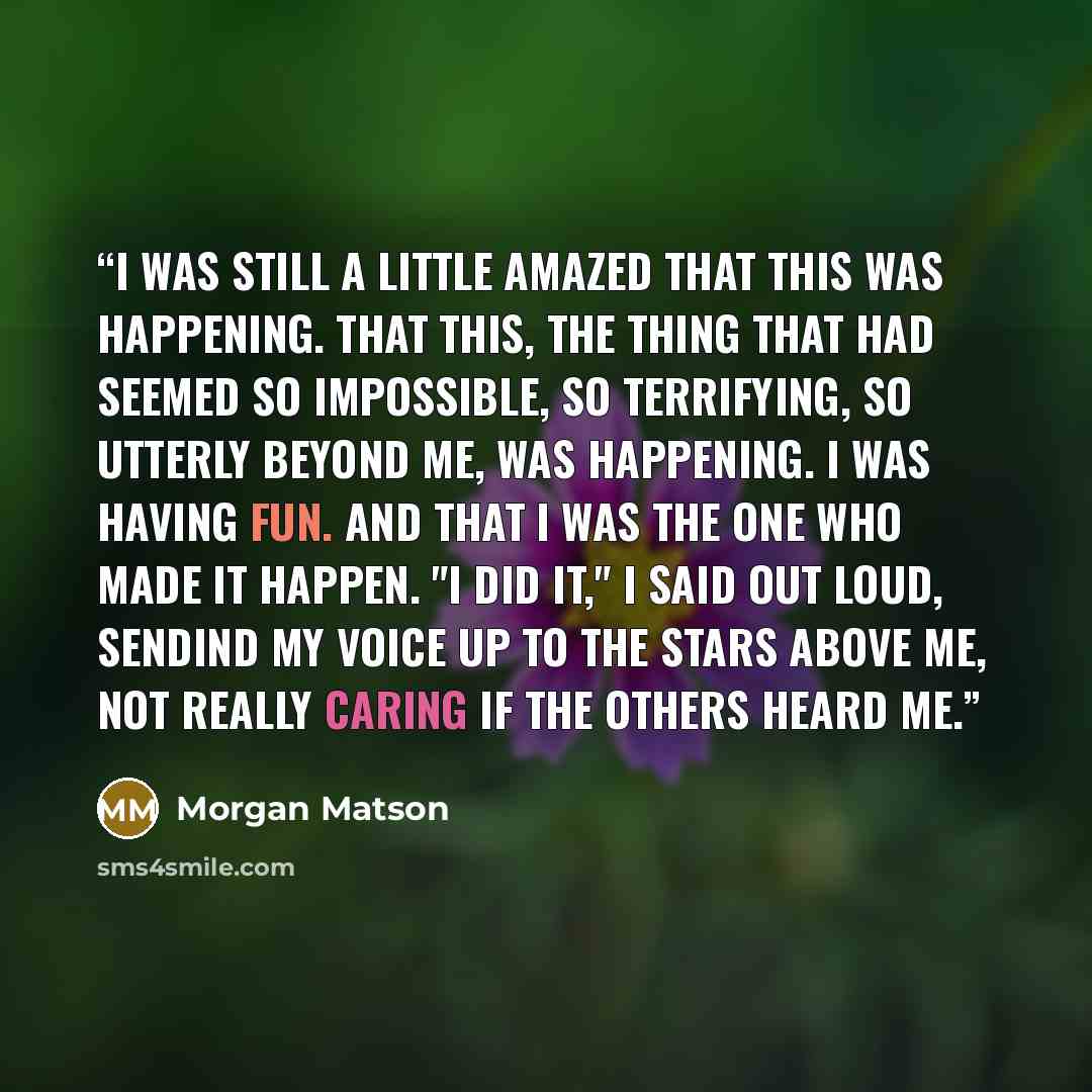 “I was still a little amazed that this was happening. That this, the thing that had seemed so impossible, so terrifying, so utterly beyond me, was happening. I was having fun. And that I was the one who made it happen. "I did it," I said out loud, sendind my voice up to the stars above me, not…” quote by Morgan Matson
