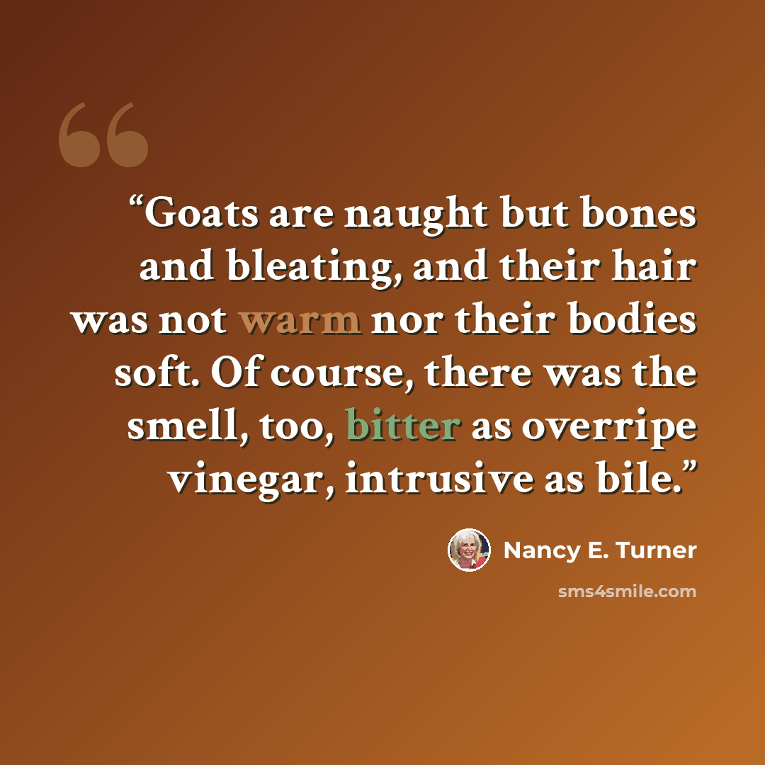 “Goats are naught but bones and bleating, and their hair was not warm nor their bodies soft. Of course, there was the smell, too, bitter as overripe vinegar, intrusive as bile.” quote by Nancy E. Turner