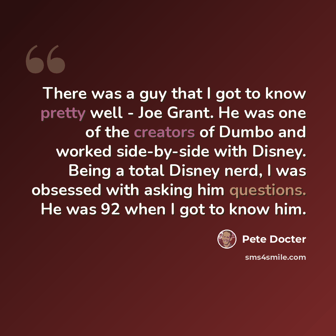 “There was a guy that I got to know pretty well - Joe Grant. He was one of the creators of Dumbo and worked side-by-side with Disney. Being a total Disney nerd, I was obsessed with asking him questions. He was 92 when I got to know him.” quote by Pete Docter
