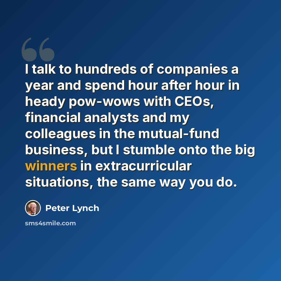 “I talk to hundreds of companies a year and spend hour after hour in heady pow-wows with CEOs, financial analysts and my colleagues in the mutual-fund business, but I stumble onto the big winners in extracurricular situations, the same way you do.” quote by Peter Lynch