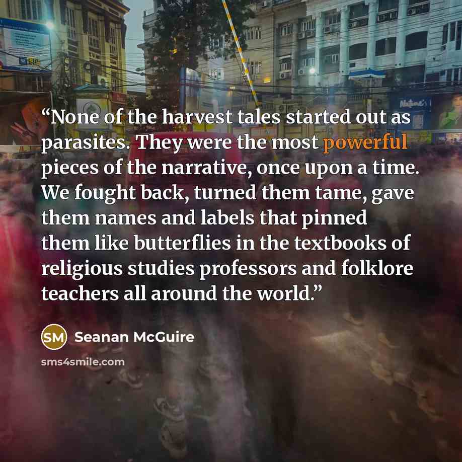 “None of the harvest tales started out as parasites. They were the most powerful pieces of the narrative, once upon a time. We fought back, turned them tame, gave them names and labels that pinned them like butterflies in the textbooks of religious studies professors and folklore teachers all…” quote by Seanan McGuire