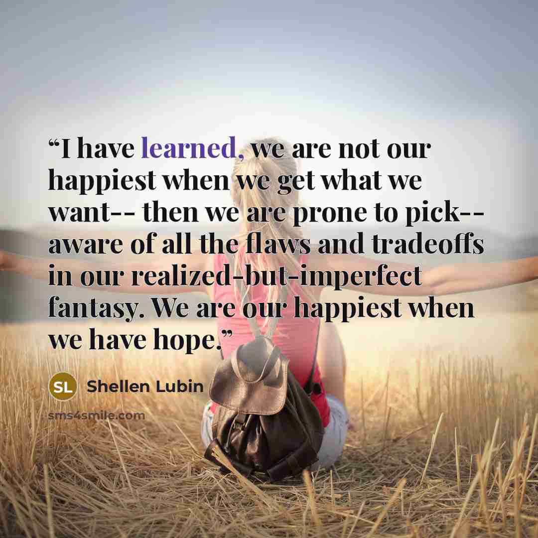 “I have learned, we are not our happiest when we get what we want-- then we are prone to pick-- aware of all the flaws and tradeoffs in our realized-but-imperfect fantasy. We are our happiest when we have hope.” quote by Shellen Lubin