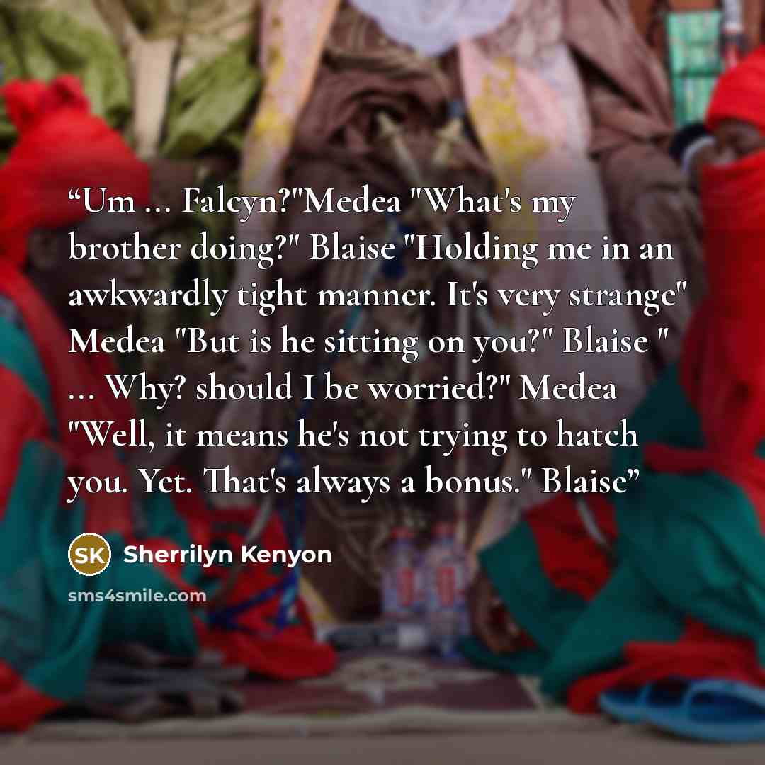 “Um ... Falcyn?"Medea "What's my brother doing?" Blaise "Holding me in an awkwardly tight manner. It's very strange" Medea "But is he sitting on you?" Blaise " ... Why? should I be worried?" Medea "Well, it means he's not trying to hatch you. Yet. That's always a bonus." Blaise” quote by Sherrilyn Kenyon