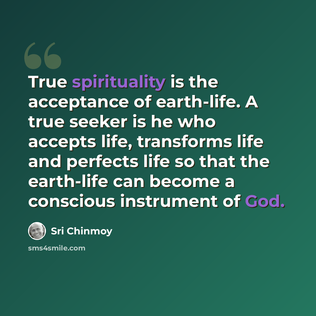 “True spirituality is the acceptance of earth-life. A true seeker is he who accepts life, transforms life and perfects life so that the earth-life can become a conscious instrument of God.” quote by Sri Chinmoy