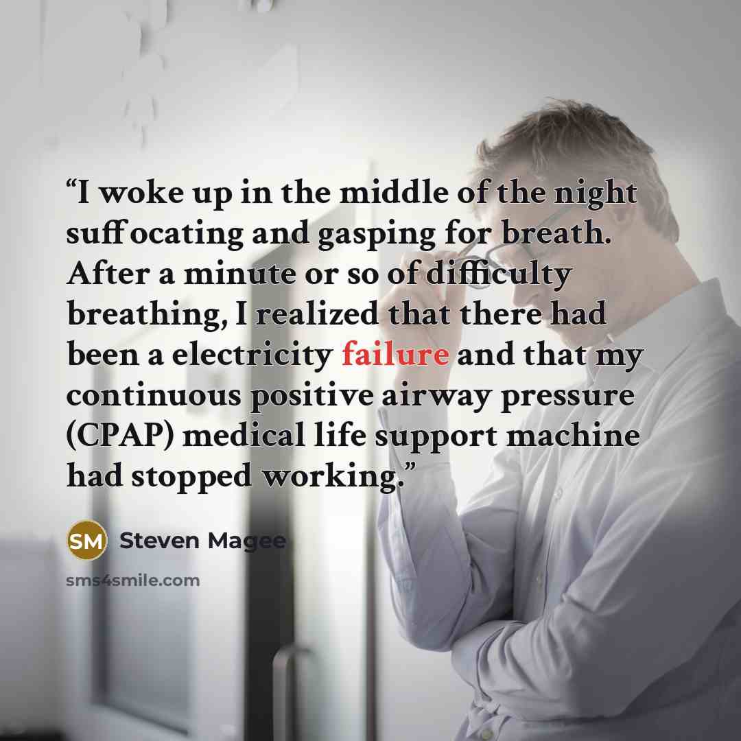 “I woke up in the middle of the night suffocating and gasping for breath. After a minute or so of difficulty breathing, I realized that there had been a electricity failure and that my continuous positive airway pressure (CPAP) medical life support machine had stopped working.” quote by Steven Magee