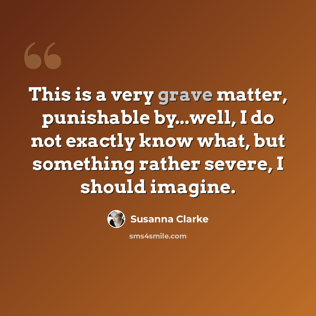 “This is a very grave matter, punishable by...well, I do not exactly know what, but something rather severe, I should imagine.” quote by Susanna Clarke