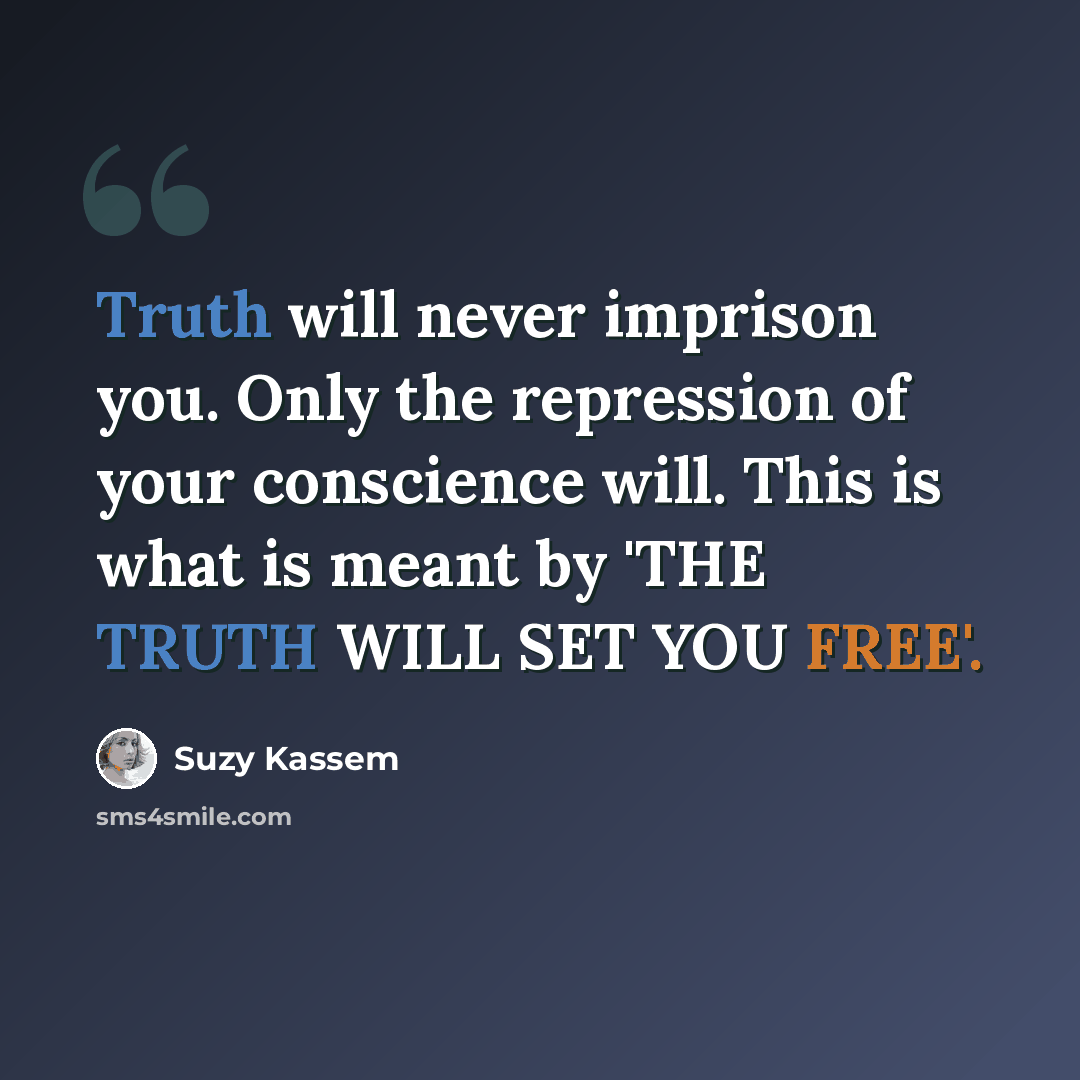 “Truth will never imprison you. Only the repression of your conscience will. This is what is meant by 'THE TRUTH WILL SET YOU FREE'.” quote by Suzy Kassem