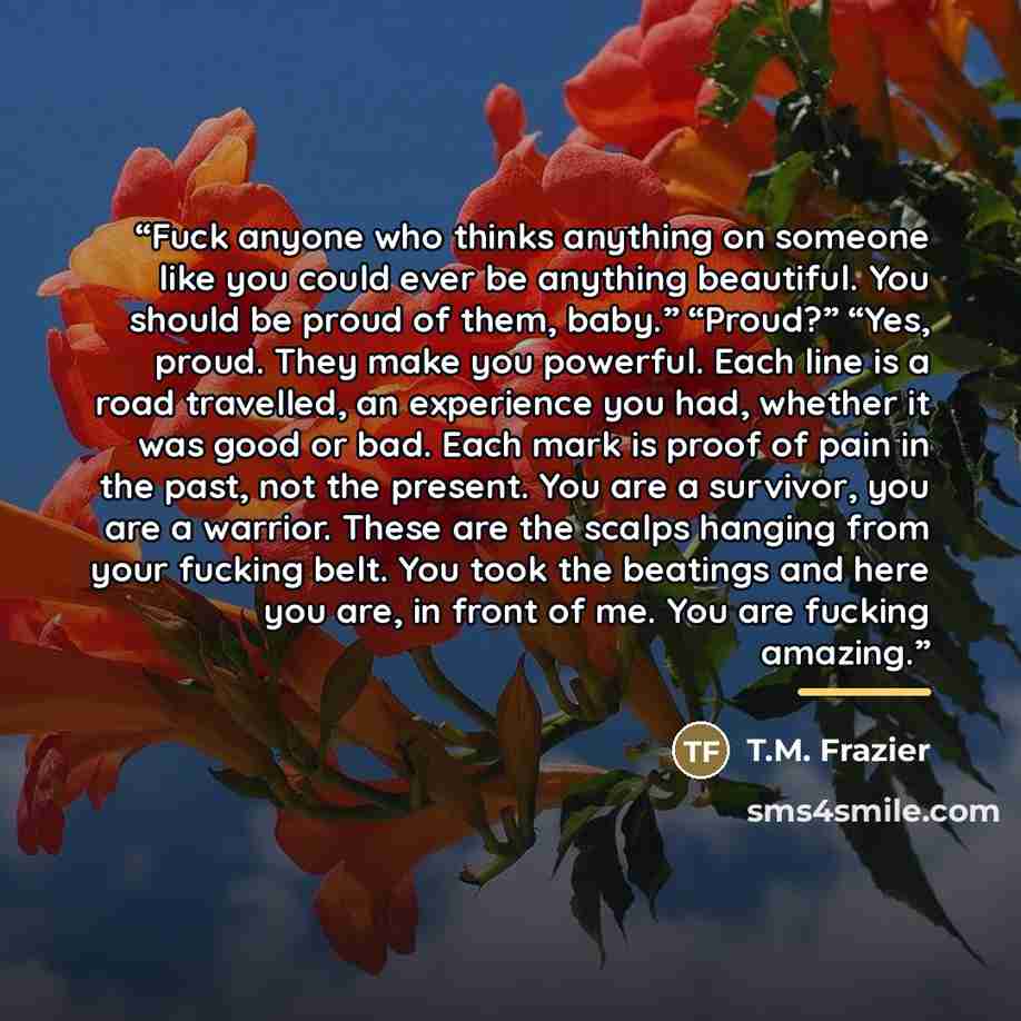 “Fuck anyone who thinks anything on someone like you could ever be anything beautiful. You should be proud of them, baby.” “Proud?” “Yes, proud. They make you powerful. Each line is a road travelled, an experience you had, whether it was good or bad. Each mark is proof of pain in the past, not the…” quote by T.M. Frazier