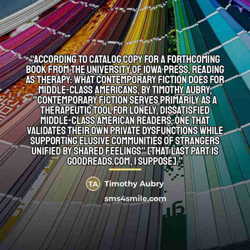 “According to catalog copy for a forthcoming book from the University of Iowa Press, Reading as Therapy: What Contemporary Fiction Does for Middle-Class Americans, by Timothy Aubry, "contemporary fiction serves primarily as a therapeutic tool for lonely, dissatisfied middle-class American readers…” quote by Timothy Aubry