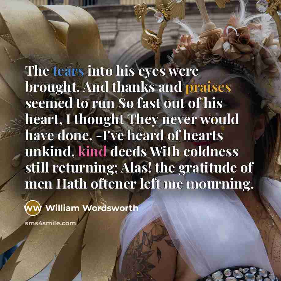 “The tears into his eyes were brought, And thanks and praises seemed to run So fast out of his heart, I thought They never would have done. -I've heard of hearts unkind, kind deeds With coldness still returning; Alas! the gratitude of men Hath oftener left me mourning.” quote by William Wordsworth