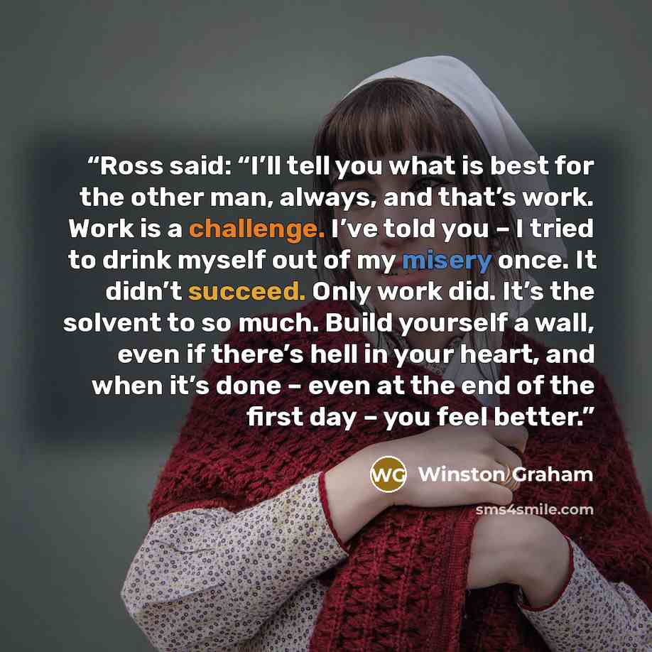 “Ross said: “I’ll tell you what is best for the other man, always, and that’s work. Work is a challenge. I’ve told you – I tried to drink myself out of my misery once. It didn’t succeed. Only work did. It’s the solvent to so much. Build yourself a wall, even if there’s hell in your heart, and when…” quote by Winston Graham