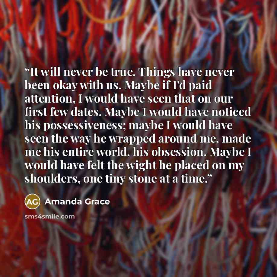 “It will never be true. Things have never been okay with us. Maybe if I'd paid attention, I would have seen that on our first few dates. Maybe I would have noticed his possessiveness; maybe I would have seen the way he wrapped around me, made me his entire world, his obsession. Maybe I would have…” quote by Amanda Grace