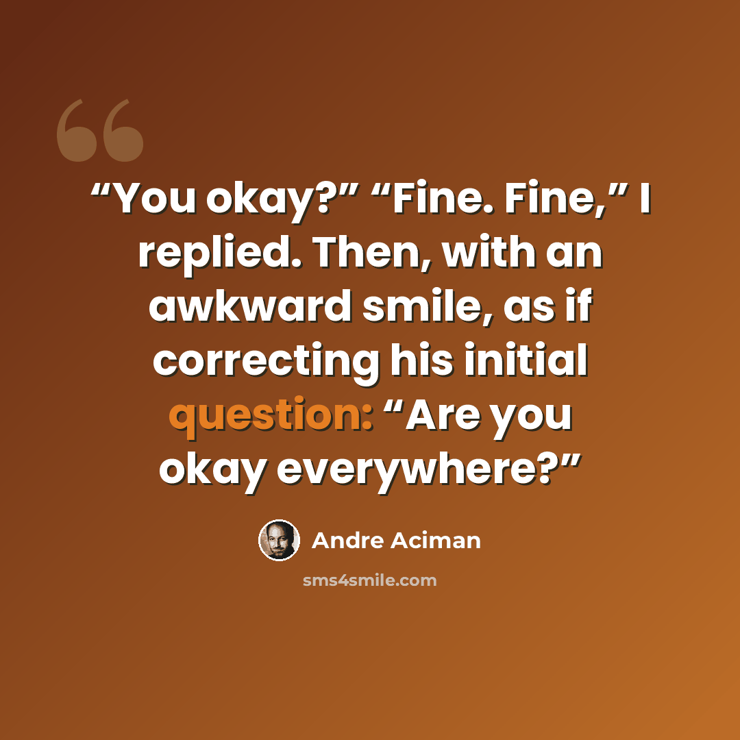 “You okay?” “Fine. Fine,” I replied. Then, with an awkward smile, as if correcting his initial question: “Are you okay everywhere?” quote by André Aciman