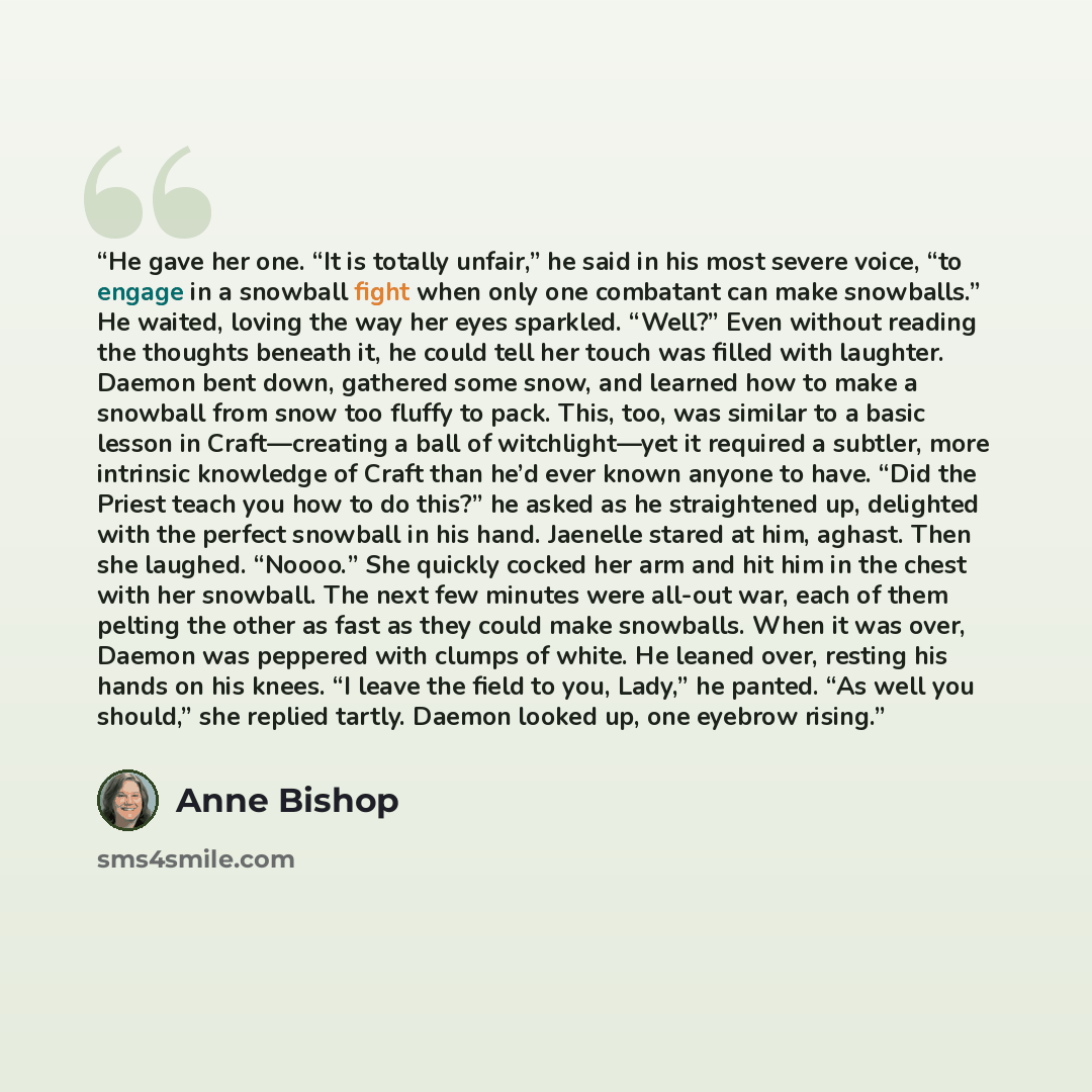 “He gave her one. “It is totally unfair,” he said in his most severe voice, “to engage in a snowball fight when only one combatant can make snowballs.” He waited, loving the way her eyes sparkled. “Well?” Even without reading the thoughts beneath it, he could tell her touch was filled with…” quote by Anne Bishop