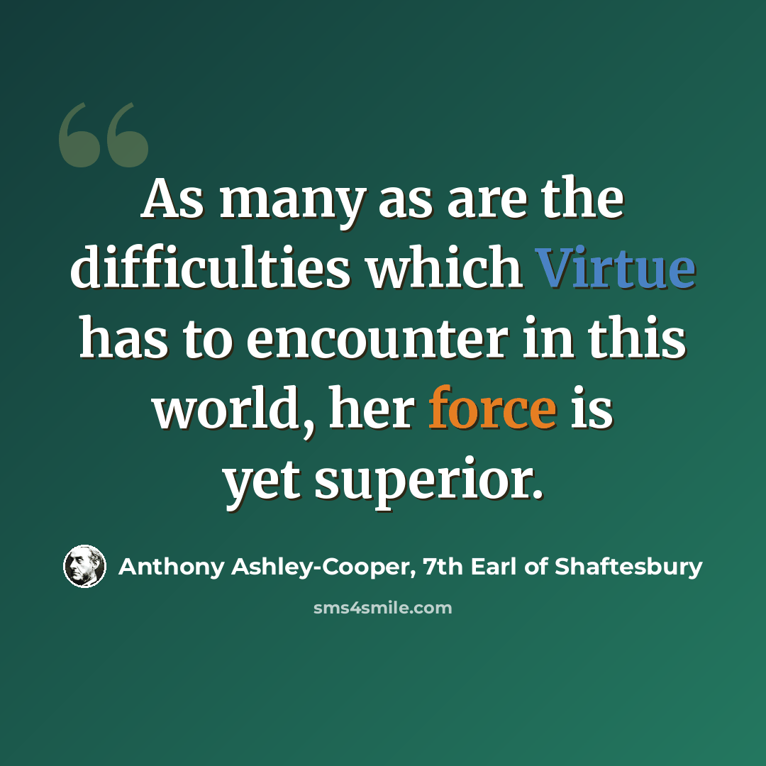 “As many as are the difficulties which Virtue has to encounter in this world, her force is yet superior.” quote by Anthony Ashley-Cooper, 7th Earl of Shaftesbury