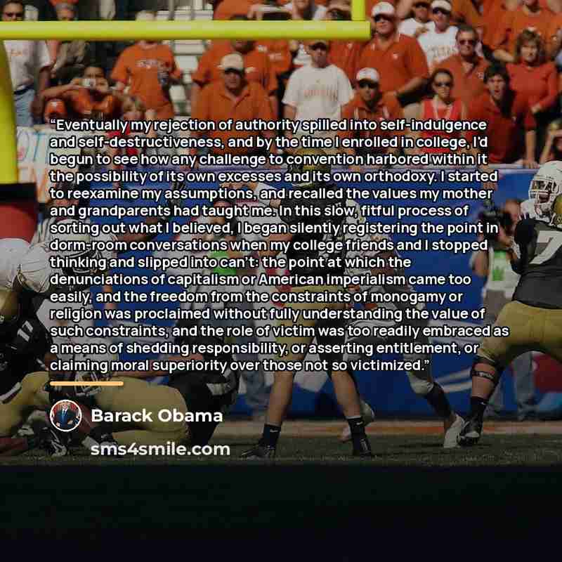 “Eventually my rejection of authority spilled into self-indulgence and self-destructiveness, and by the time I enrolled in college, I'd begun to see how any challenge to convention harbored within it the possibility of its own excesses and its own orthodoxy. I started to reexamine my assumptions…” quote by Barack Obama