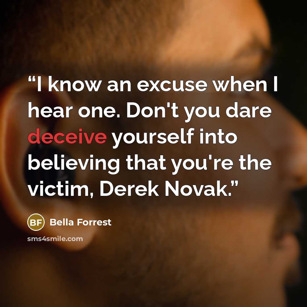 “I know an excuse when I hear one. Don't you dare deceive yourself into believing that you're the victim, Derek Novak.” quote by Bella Forrest