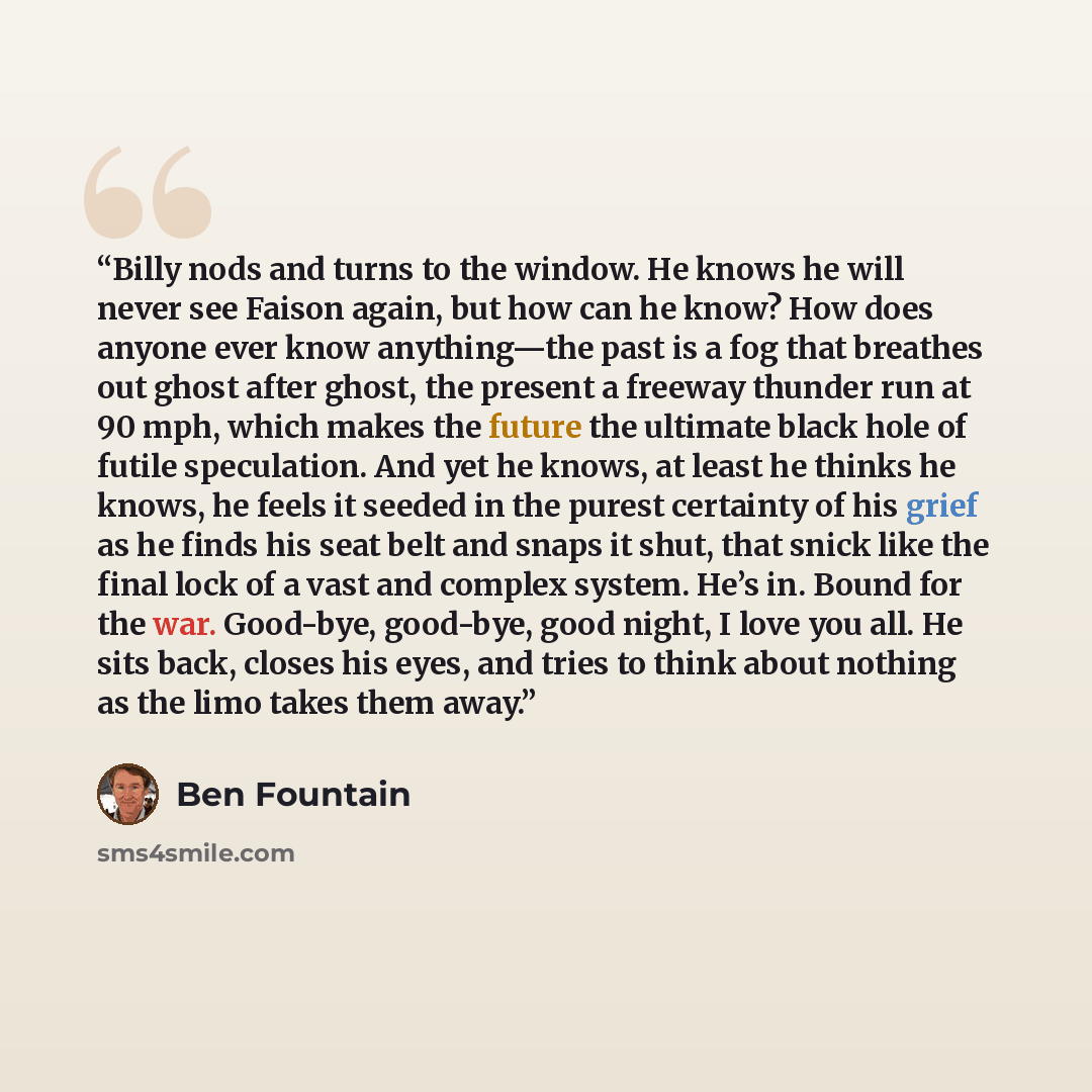 “Billy nods and turns to the window. He knows he will never see Faison again, but how can he know? How does anyone ever know anything—the past is a fog that breathes out ghost after ghost, the present a freeway thunder run at 90 mph, which makes the future the ultimate black hole of futile…” quote by Ben Fountain