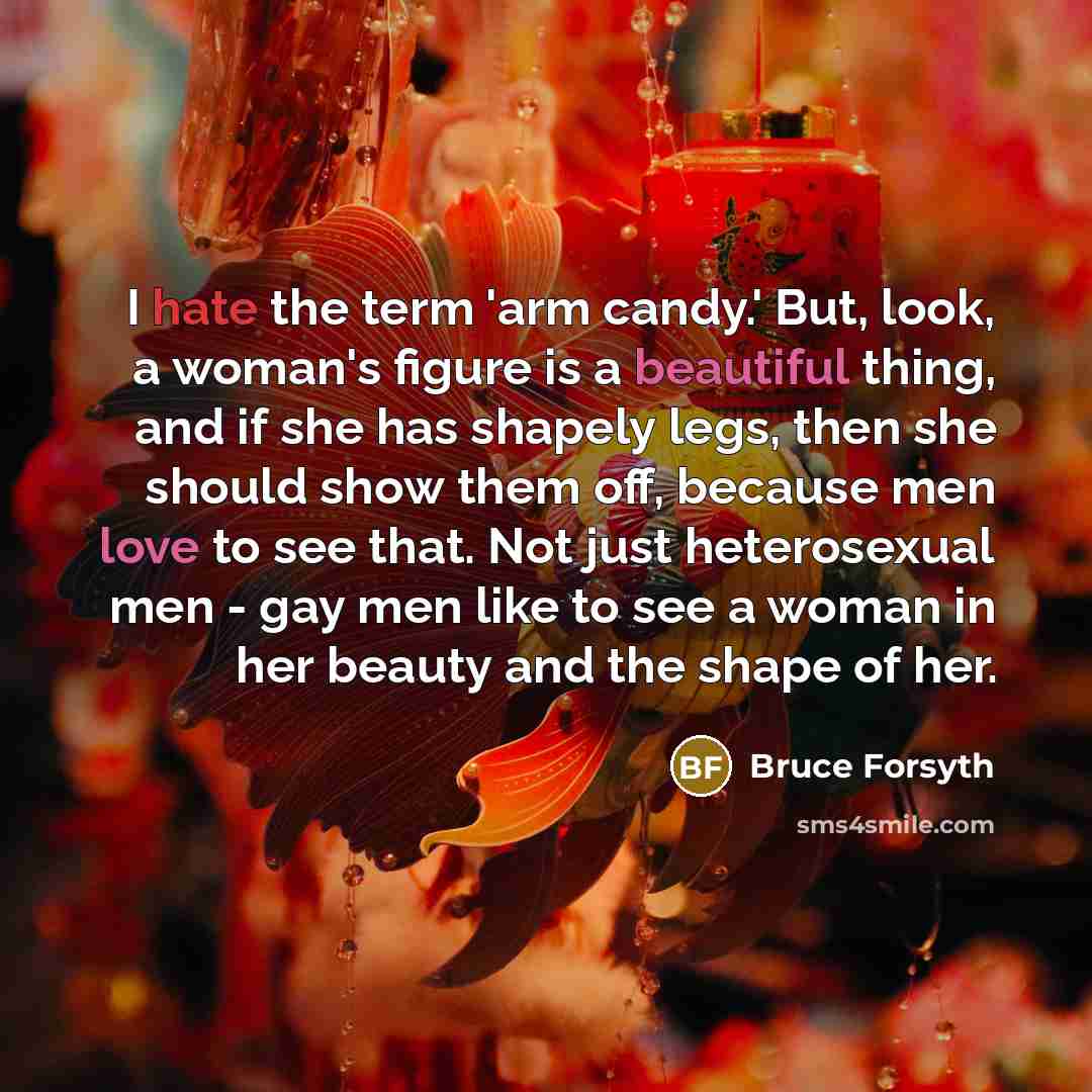 “I hate the term 'arm candy.' But, look, a woman's figure is a beautiful thing, and if she has shapely legs, then she should show them off, because men love to see that. Not just heterosexual men - gay men like to see a woman in her beauty and the shape of her.” quote by Bruce Forsyth