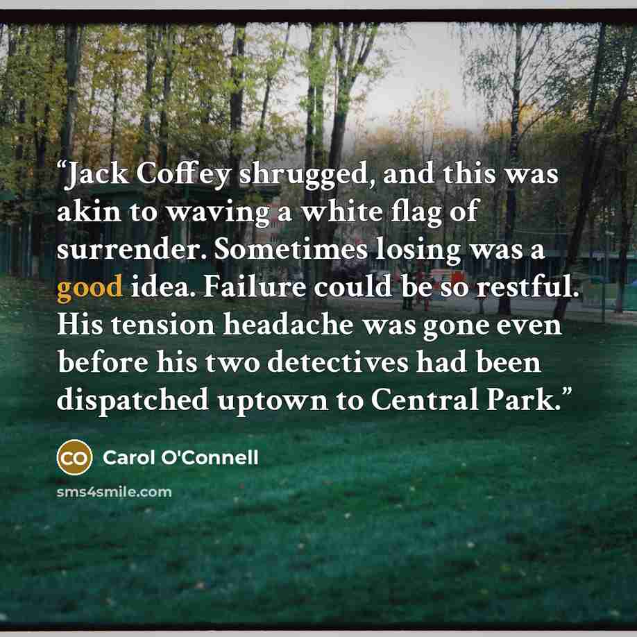 “Jack Coffey shrugged, and this was akin to waving a white flag of surrender. Sometimes losing was a good idea. Failure could be so restful. His tension headache was gone even before his two detectives had been dispatched uptown to Central Park.” quote by Carol O'Connell