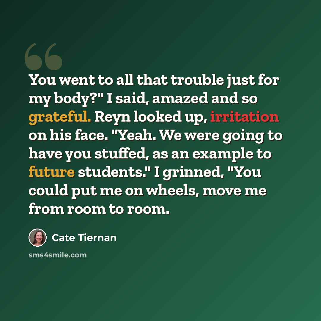 “You went to all that trouble just for my body?" I said, amazed and so grateful. Reyn looked up, irritation on his face. "Yeah. We were going to have you stuffed, as an example to future students." I grinned, "You could put me on wheels, move me from room to room.” quote by Cate Tiernan