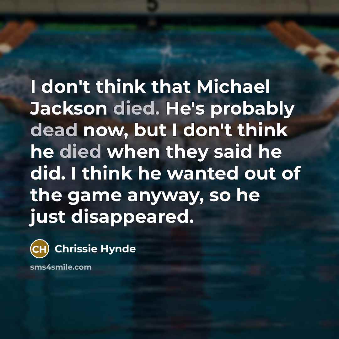 “I don't think that Michael Jackson died. He's probably dead now, but I don't think he died when they said he did. I think he wanted out of the game anyway, so he just disappeared.” quote by Chrissie Hynde