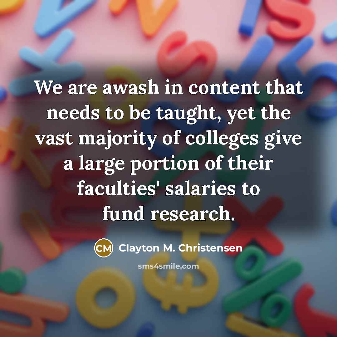 “We are awash in content that needs to be taught, yet the vast majority of colleges give a large portion of their faculties' salaries to fund research.” quote by Clayton M. Christensen
