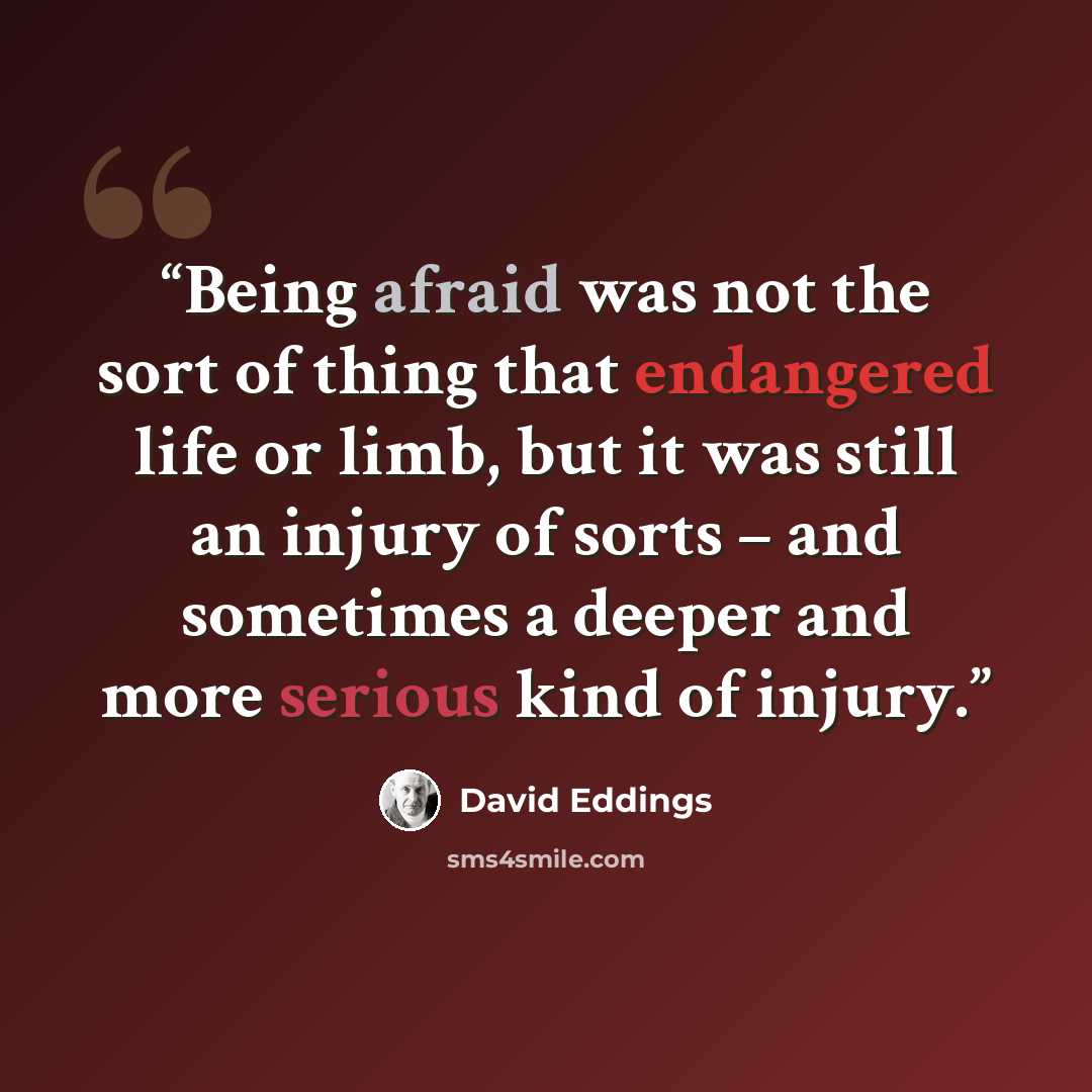 “Being afraid was not the sort of thing that endangered life or limb, but it was still an injury of sorts – and sometimes a deeper and more serious kind of injury.” quote by David Eddings