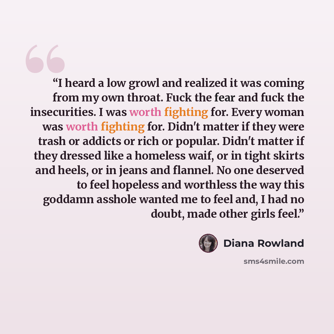 “I heard a low growl and realized it was coming from my own throat. Fuck the fear and fuck the insecurities. I was worth fighting for. Every woman was worth fighting for. Didn't matter if they were trash or addicts or rich or popular. Didn't matter if they dressed like a homeless waif, or in tight…” quote by Diana Rowland