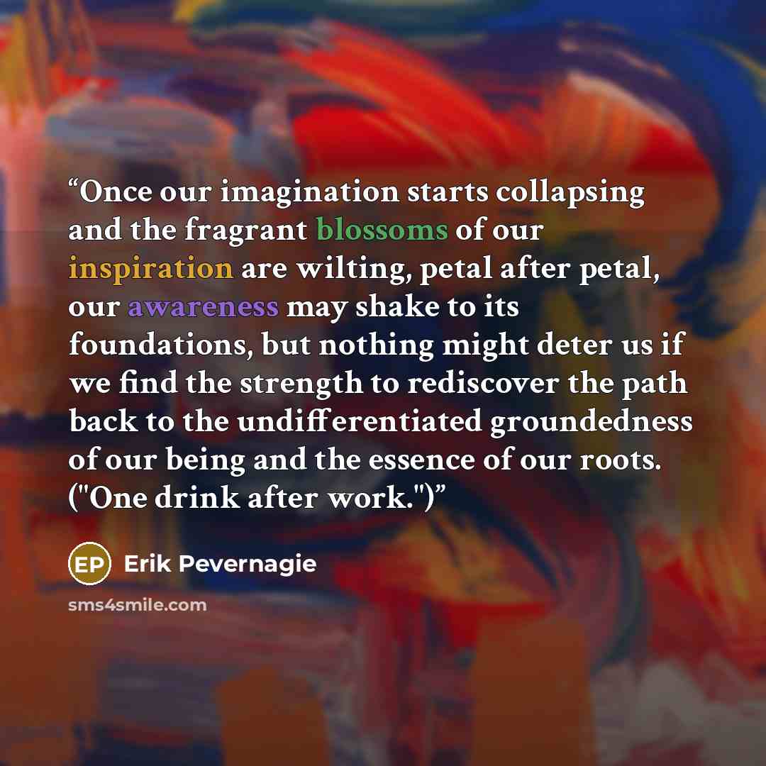 “Once our imagination starts collapsing and the fragrant blossoms of our inspiration are wilting, petal after petal, our awareness may shake to its foundations, but nothing might deter us if we find the strength to rediscover the path back to the undifferentiated groundedness of our being and the…” quote by Erik Pevernagie