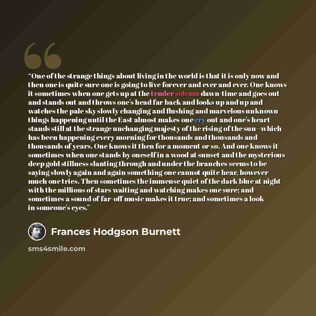 “One of the strange things about living in the world is that it is only now and then one is quite sure one is going to live forever and ever and ever. One knows it sometimes when one gets up at the tender solemn dawn-time and goes out and stands out and throws one's head far back and looks up and…” quote by Frances Hodgson Burnett