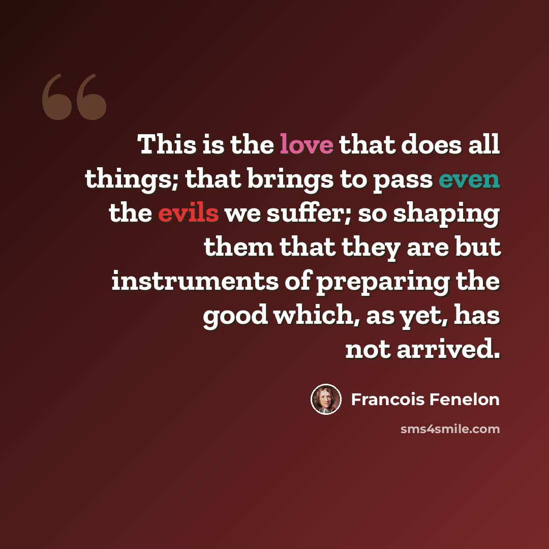 “This is the love that does all things; that brings to pass even the evils we suffer; so shaping them that they are but instruments of preparing the good which, as yet, has not arrived.” quote by Francois Fenelon