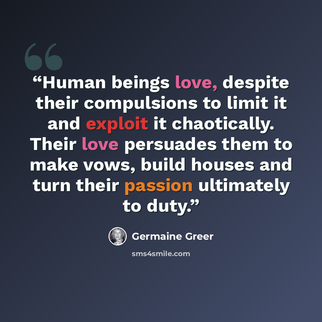 “Human beings love, despite their compulsions to limit it and exploit it chaotically. Their love persuades them to make vows, build houses and turn their passion ultimately to duty.” quote by Germaine Greer