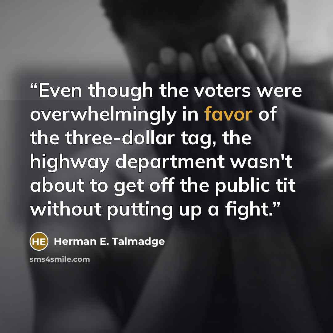 “Even though the voters were overwhelmingly in favor of the three-dollar tag, the highway department wasn't about to get off the public tit without putting up a fight.” quote by Herman E. Talmadge
