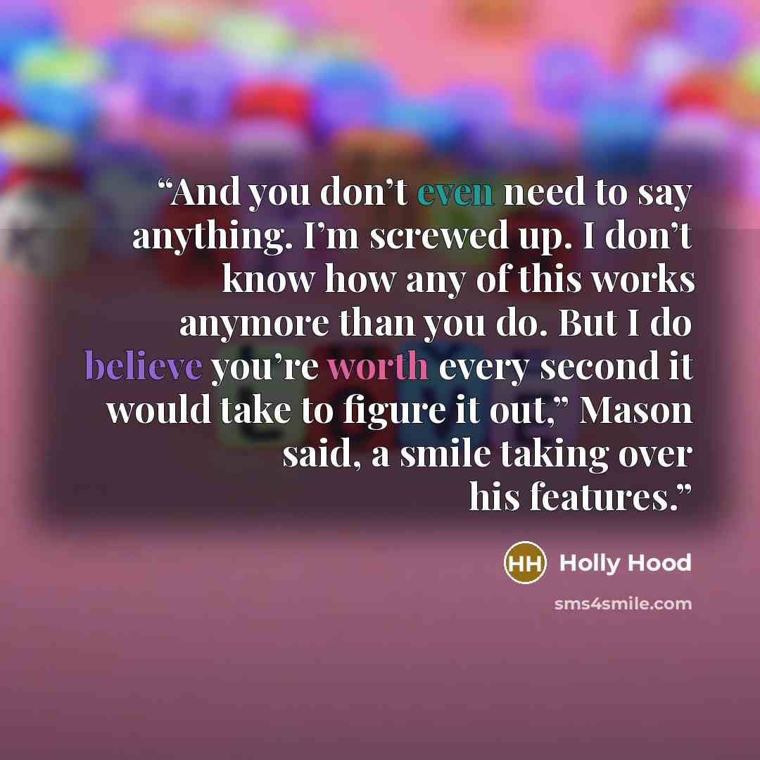 “And you don’t even need to say anything. I’m screwed up. I don’t know how any of this works anymore than you do. But I do believe you’re worth every second it would take to figure it out,” Mason said, a smile taking over his features.” quote by Holly Hood