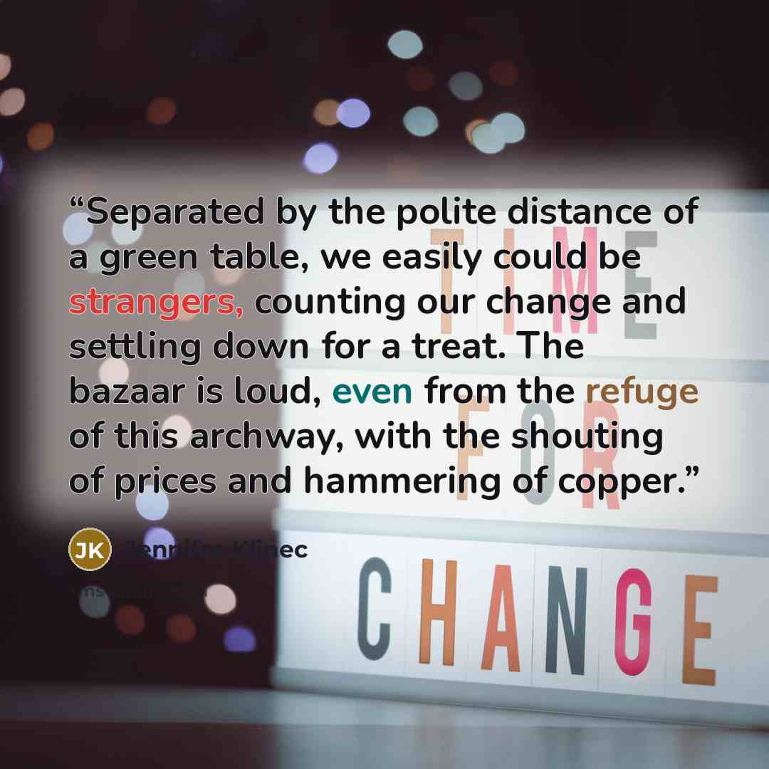 “Separated by the polite distance of a green table, we easily could be strangers, counting our change and settling down for a treat. The bazaar is loud, even from the refuge of this archway, with the shouting of prices and hammering of copper.” quote by Jennifer Klinec