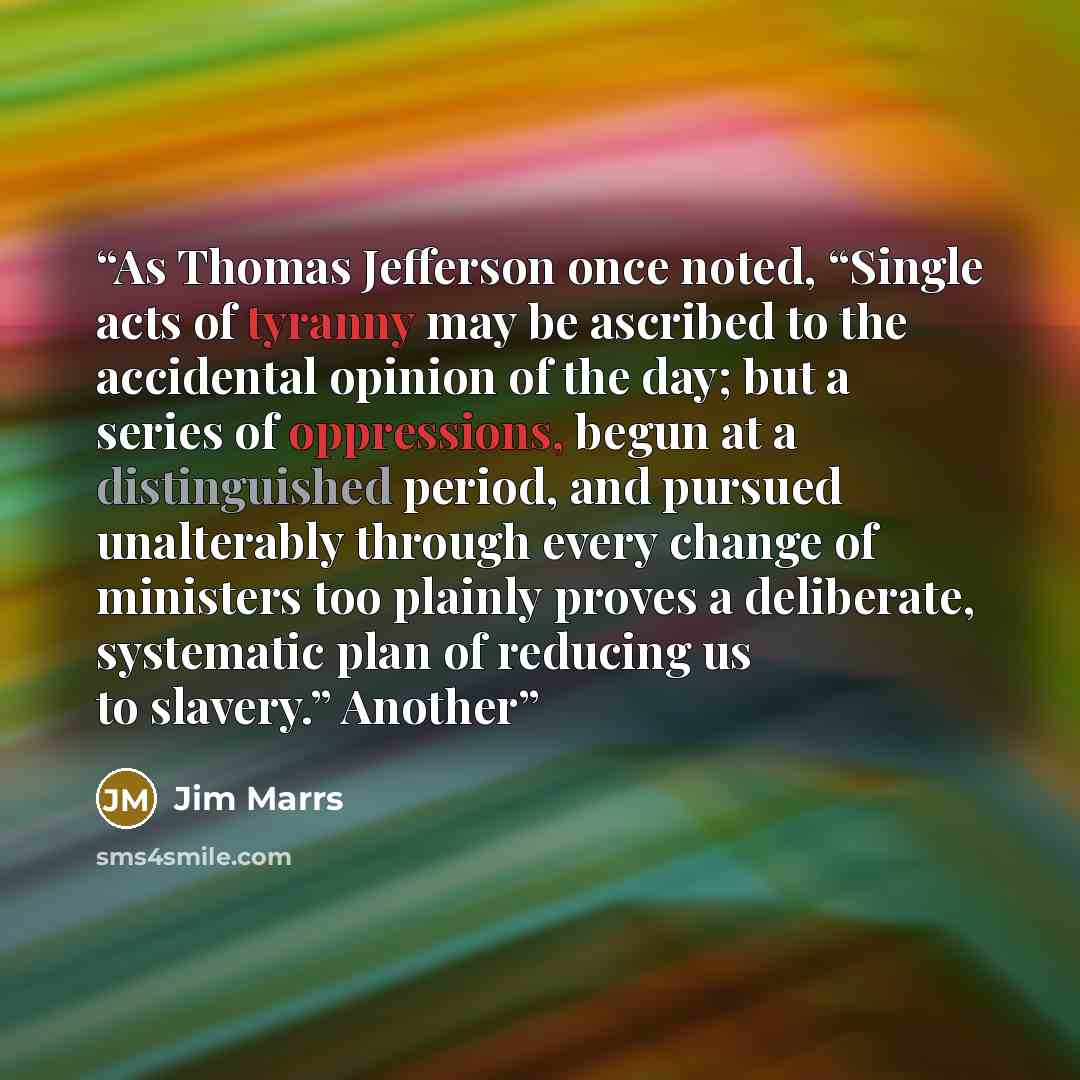 “As Thomas Jefferson once noted, “Single acts of tyranny may be ascribed to the accidental opinion of the day; but a series of oppressions, begun at a distinguished period, and pursued unalterably through every change of ministers too plainly proves a deliberate, systematic plan of reducing us to…” quote by Jim Marrs