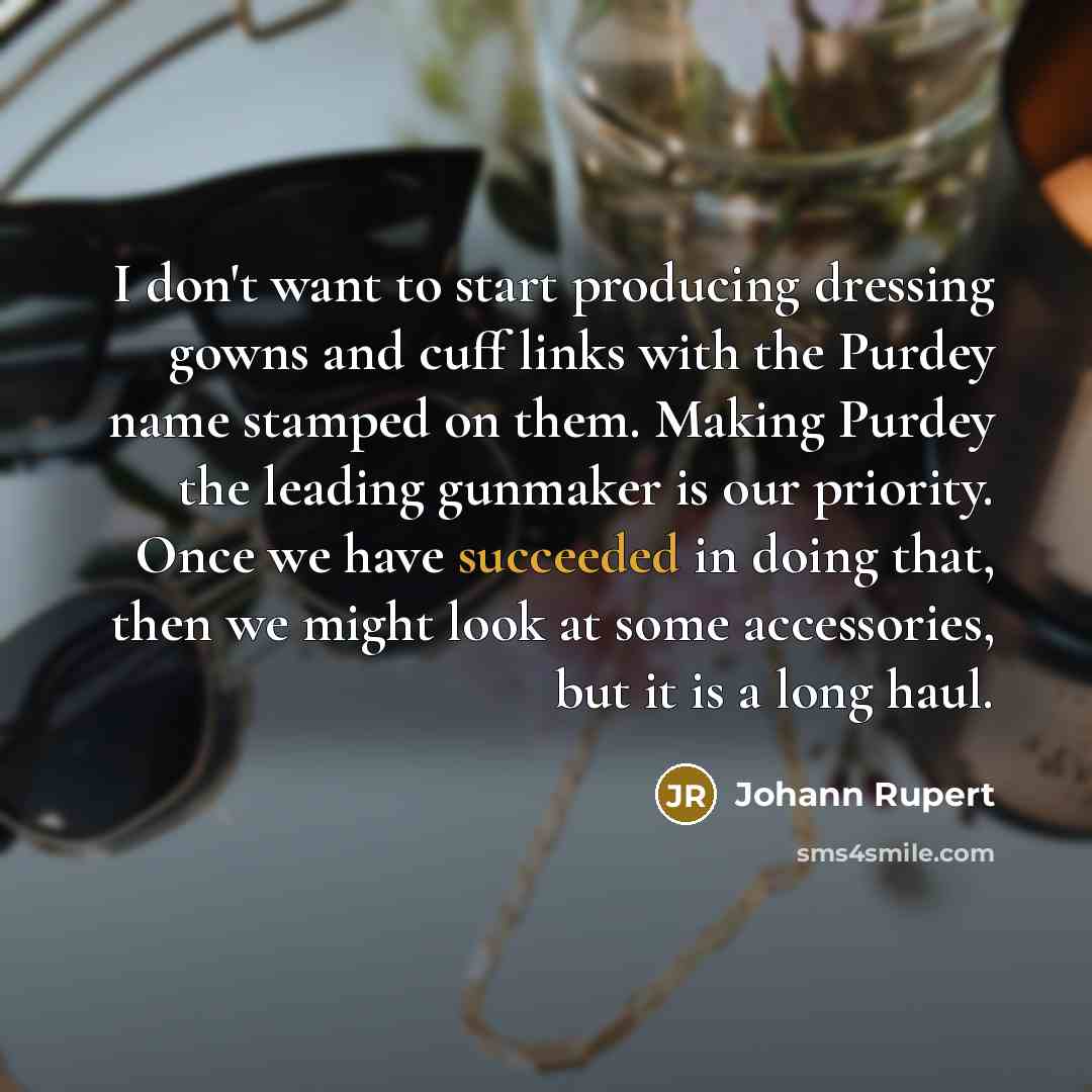 “I don't want to start producing dressing gowns and cuff links with the Purdey name stamped on them. Making Purdey the leading gunmaker is our priority. Once we have succeeded in doing that, then we might look at some accessories, but it is a long haul.” quote by Johann Rupert